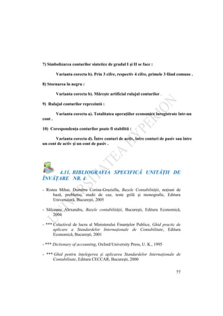 77
7) Simbolizarea conturilor sintetice de gradul I şi II se face :
Varianta corecta b). Prin 3 cifre, respectiv 4 cifre, primele 3 fiind comune .
8) Stornarea în negru :
Varianta corecta b). Măreşte artificial rulajul conturilor .
9) Rulajul conturilor reprezintă :
Varianta corecta a). Totalitatea operaţiilor economice înregistrate într-un
cont .
10) Corespondenţa conturilor poate fi stabilită :
Varianta corecta d). Între conturi de activ, între conturi de pasiv sau între
un cont de activ şi un cont de pasiv .
4.11. BIBLIOGRAFIA SPECIFICĂ UNITĂŢII DE
ÎNVĂŢARE NR. 4
- Ristea Mihai, Dumitru Corina-Graziella, Bazele Contabilităţii, noţiuni de
bază, probleme, studii de caz, teste grilă şi monografie, Editura
Universitară, Bucureşti, 2005
- Sălceanu Alexandru, Bazele contabilităţii, Bucureşti, Editura Economică,
2004
- *** Colectivul de lucru al Ministerului Finanţelor Publice, Ghid practic de
aplicare a Standardelor Internaţionale de Contabilitate, Editura
Economică, Bucureşti, 2001
- *** Dictionary of accounting, Oxford University Press, U. K., 1995
- *** Ghid pentru înţelegerea şi aplicarea Standardelor Internaţionale de
Contabilitate, Editura CECCAR, Bucureşti, 2000
 