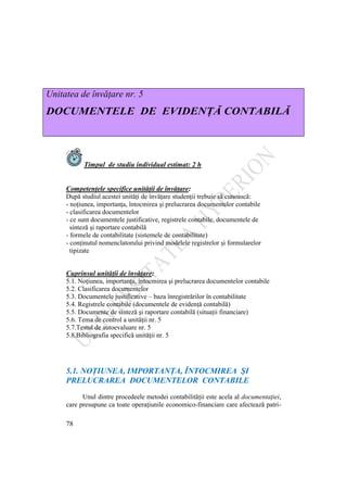 78
Unitatea de învăţare nr. 5
DOCUMENTELE DE EVIDENŢĂ CONTABILĂ
Timpul de studiu individual estimat: 2 h
Competenţele specifice unităţii de învăţare:
După studiul acestei unităţi de învăţare studenţii trebuie să cunoască:
- noţiunea, importanţa, întocmirea şi prelucrarea documentelor contabile
- clasificarea documentelor
- ce sunt documentele justificative, registrele contabile, documentele de
sinteză şi raportare contabilă
- formele de contabilitate (sistemele de contabilitate)
- conţinutul nomenclatorului privind modelele registrelor şi formularelor
tipizate
Cuprinsul unităţii de învăţare:
5.1. Noţiunea, importanţa, întocmirea şi prelucrarea documentelor contabile
5.2. Clasificarea documentelor
5.3. Documentele justificative – baza înregistrărilor în contabilitate
5.4. Registrele contabile (documentele de evidenţă contabilă)
5.5. Documente de sinteză şi raportare contabilă (situaţii financiare)
5.6. Tema de control a unităţii nr. 5
5.7.Testul de autoevaluare nr. 5
5.8.Bibliografia specifică unităţii nr. 5
5.1. NOŢIUNEA, IMPORTANŢA, ÎNTOCMIREA ŞI
PRELUCRAREA DOCUMENTELOR CONTABILE
Unul dintre procedeele metodei contabilităţii este acela al documentaţiei,
care presupune ca toate operaţiunile economico-financiare care afectează patri-
 