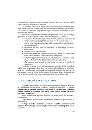 79
moniul trebuie fundamentate şi justificate prin acte scrise (documente justifi-
cative) înainte de înregistrarea în conturi.
Documentele justificative stau la dispoziţia acţionarilor, cenzorilor, orga-
nelor fiscale şi altor organe de control pentru a se verifica modul de desfăşurare
a activităţii, a respectării dispoziţiilor legale referitoare la calculul şi plata
impozitelor şi taxelor.
Structura documentelor de evidenţă este particularizată în funcţie de tipul
operaţiunii în cauză, dar există câteva elemente obligatorii, şi anume:
denumirea documentului (exemple: factură, extras de cont, nota de
intrare-recepţie, ştat de plată a salariilor, bon de consum etc.);
antetul care cuprinde denumirea şi adresa agentului economic care a
emis documentul;
denumirea părţilor care au contribuit la efectuarea operaţiilor
consemnate;
numărul şi data documentului;
descrierea operaţiilor economico-financiare, uneori cu specificarea
bazei actului normativ care a stat la baza înregistrării;
semnăturile persoanelor care răspund de efectuarea operaţiilor econo-
mice, şi ale celor cu funcţii de control financiar preventiv;
alte elemente care asigură o consemnare completă a operaţiilor în
documente.
Condiţiile necesare pentru ca un document contabil să fie considerat
valabil sunt următoarele: să fie scris clar şi citeţ, eliminându-se orice contro-
versă sau posibilitate de interpretare, să nu conţină ştersături sau corecturi, să
aibă anulate rândurile libere, să fie întocmit în termenul legal, să conţină date
exacte şi reale, sumele pentru valori băneşti să fie scrise în cifre şi litere.
5.2. CLASIFICAREA DOCUMENTELOR
În vederea uniformizării şi eliminării de inadvertenţe legate de utilizarea
şi completarea documentelor contabile, Ministerul Finanţelor a elaborat
Nomenclatorul privind modelele registrelor şi formularelor contabile
tipizate, comune pe economie, care nu au regim special, pentru activitatea
financiară şi contabilă.
Acest nomenclator prezintă modelele şi instrucţiunile de folosire a
documentelor.
După criteriul de clasificare, documentele contabile se pot cataloga în
felul următor:
a) După modul de întocmire şi rolul lor în cadrul sistemului infor-
maţional-decizional pe care îl îndeplinesc în cadrul unităţii patrimoniale,
deosebim:
 