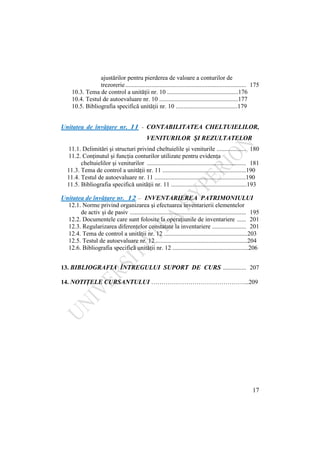 17
ajustărilor pentru pierderea de valoare a conturilor de
trezorerie.............................................................................. 175
10.3. Tema de control a unităţii nr. 10 ..............................................176
10.4. Testul de autoevaluare nr. 10 ...................................................177
10.5. Bibliografia specifică unităţii nr. 10 ........................................179
Unitatea de învăţare nr. 11 - CONTABILITATEA CHELTUIELILOR,
VENITURILOR ŞI REZULTATELOR
11.1. Delimitări şi structuri privind cheltuielile şi veniturile ................... 180
11.2. Conţinutul şi funcţia conturilor utilizate pentru evidenţa
cheltuielilor şi veniturilor ................................................................ 181
11.3. Tema de control a unităţii nr. 11 ......................................................190
11.4. Testul de autoevaluare nr. 11 ...........................................................190
11.5. Bibliografia specifică unităţii nr. 11 .................................................193
Unitatea de învăţare nr. 12 – INVENTARIEREA PATRIMONIULUI
12.1. Norme privind organizarea şi efectuarea inventarierii elementelor
de activ şi de pasiv ........................................................................... 195
12.2. Documentele care sunt folosite la operaţiunile de inventariere ...... 201
12.3. Regularizarea diferenţelor constatate la inventariere ...................... 201
12.4. Tema de control a unităţii nr. 12 ......................................................203
12.5. Testul de autoevaluare nr. 12 ...........................................................204
12.6. Bibliografia specifică unităţii nr. 12 .................................................206
13. BIBLIOGRAFIA ÎNTREGULUI SUPORT DE CURS ............... 207
14. NOTIŢELE CURSANTULUI ………………………………………...209
 