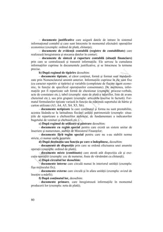 80
– documente justificative care asigură datele de intrare în sistemul
informaţional contabil şi care sunt întocmite în momentul efectuării operaţiilor
economice (exemple: ordinul de plată, chitanţa);
– documente de evidenţă contabilă (registre de contabilitate) care
realizează înregistrarea şi stocarea datelor în conturi;
– documente de sinteză şi raportare contabilă (situaţii financiare)
prin care se centralizează şi transmit informaţiile. Ele servesc la cumularea
informaţiilor cuprinse în documentele justificative, şi se întocmesc la termene
precise.
b) După regimul de tipărire deosebim:
– documente tipizate, al căror conţinut, formă şi format sunt standardi-
zate prin Nomenclatorul amintit anterior. Informaţiile cuprinse în ele sunt fixe
(cu caracter repetitiv şi tipărite) şi variabile (completate de fiecare agent econo-
mic, în funcţie de specificul operaţiunilor consemnate). De asemenea, infor-
maţiile pot fi repartizate sub formă de chestionar (exemple: procese-verbale,
acte de constatare etc.), tabel (exemple: state de plată a salariilor, liste de avans
chenzinal etc.), sau prin grupare (exemple: articolele înscrise în factură). For-
matul formularelor tipizate variază în funcţie de mărimea suportului de hârtie şi
carton utilizate (A3, A4, A5, X4, X5, X6).
– documente netipizate la care conţinutul şi forma nu sunt prestabilite,
acestea lăsându-se la latitudinea fiecărei unităţi patrimoniale (exemple: situa-
ţiile de repartizare a cheltuielilor indirecte, de fundamentare a indicatorilor
bugetului de venituri şi cheltuieli etc.).
c) După regimul de utilizare şi păstrare deosebim:
– documente cu regim special pentru care există un sistem unitar de
înseriere şi numerotare, stabilit de Ministerul Finanţelor;
– documente fără regim special pentru care nu s-au stabilit norme
stricte, ci numai unele generale.
d) După destinaţia sau funcţia pe care o îndeplinesc, deosebim:
– documente de dispoziţie prin care se ordonă efectuarea unei anumite
operaţii (exemple: ordinul de plată);
– documente mixte (combinate) care atestă atât dispoziţia cât şi exe-
cuţia operaţiei (exemple: cec de numerar, foaie de vărsământ cu chitanţă);
e) După circuitul lor deosebim:
– documente interne care circulă numai în interiorul unităţii (exemplu:
fişa mijlocului fix);
– documente externe care circulă şi în afara unităţii (exemplu: avizul de
însoţire a mărfii).
f) După conţinutul lor, deosebim:
– documente primare, care înregistrează informaţiile în momentul
producerii lor (exemplu: nota de plată);
 