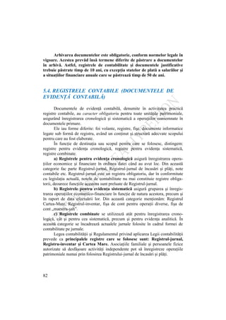 82
Arhivarea documentelor este obligatorie, conform normelor legale în
vigoare. Acestea prevăd însă termene diferite de păstrare a documentelor
în arhivă. Astfel, registrele de contabilitate şi documentele justificative
trebuie păstrate timp de 10 ani, cu excepţia statelor de plată a salariilor şi
a situaţiilor financiare anuale care se păstrează timp de 50 de ani.
5.4. REGISTRELE CONTABILE (DOCUMENTELE DE
EVIDENŢĂ CONTABILĂ)
Documentele de evidenţă contabilă, denumite în activitatea practică
registre contabile, au caracter obligatoriu pentru toate unităţile patrimoniale,
asigurând înregistrarea cronologică şi sistematică a operaţiilor consemnate în
documentele primare.
Ele iau forme diferite: foi volante, registre, fişe, documente informatice
legate sub formă de registru, având un conţinut şi structură adecvate scopului
pentru care au fost elaborate.
În funcţie de destinaţia sau scopul pentru care se folosesc, distingem:
registre pentru evidenţa cronologică, registre pentru evidenţa sistematică,
registre combinate.
a) Registrele pentru evidenţa cronologică asigură înregistrarea opera-
ţiilor economice şi financiare în ordinea datei când au avut loc. Din această
categorie fac parte Registrul-jurnal, Registrul-jurnal de încasări şi plăţi, note
contabile etc. Registrul-jurnal este un registru obligatoriu, dar în conformitate
cu legislaţia actuală, notele de contabilitate nu mai constituie registre obliga-
torii, deoarece funcţiile acestora sunt preluate de Registrul-jurnal.
b) Registrele pentru evidenţa sistematică asigură gruparea şi înregis-
trarea operaţiilor economico-financiare în funcţie de natura acestora, precum şi
în raport de data efectuării lor. Din această categorie menţionăm: Registrul
Cartea-Mare, Registrul-inventar, fişa de cont pentru operaţii diverse, fişa de
cont „maestru-şah”.
c) Registrele combinate se utilizează atât pentru înregistrarea crono-
logică, cât şi pentru cea sistematică, precum şi pentru evidenţa analitică. În
această categorie se încadrează actualele jurnale folosite în cadrul formei de
contabilitate pe jurnale.
Legea contabilităţii şi Regulamentul privind aplicarea Legii contabilităţii
prevede ca principalele registre care se folosesc sunt: Registrul-jurnal,
Registru-inventar şi Cartea Mare. Asociaţiile familiale şi persoanele fizice
autorizate să desfăşoare activităţi independente pot să înregistreze operaţiile
patrimoniale numai prin folosirea Registrului-jurnal de încasări şi plăţi.
 