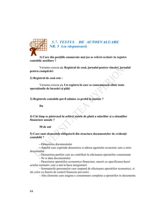 84
5.7. TESTUL DE AUTOEVALUARE
NR. 5 (cu răspunsuri)
1) Care din poziţiile enumerate mai jos se referă exclusiv la registre
contabile auxiliare ?
Varianta corecta a). Registrul de casă, jurnalul pentru vânzări, jurnalul
pentru cumpărări
2) Registrul de casă este :
Varianta corecta c). Un registru în care se consemnează zilnic toate
operaţiunile de încasări şi plăţi
3) Registrele contabile pot fi admise ca probă în justiţie ?
Da
4) Cât timp se păstrează în arhivă statele de plată a salariilor şi a situaţiilor
financiare anuale ?
50 de ani
5) Care sunt elementele obligatorii din structura documentelor de evidenţă
contabilă ?
- Denumirea documentului
- Antetul care cuprinde denumirea si adresa agentului economic care a emis
documentul
- Denumirea partilor care au contribuit la efectuarea operatiilor consemnate
- Nr si data documentului
- Descrierea operatiilor economico-financiare, uneori cu specificarea bazei
actului normativ care a stat la baza inregistrarii
- Semnaturile persoanelor care raspund de efectuarea operatiilor economice, si
ale celor cu functii de control financiar preventiv
- Alte elemente care asigura o consemnare completa a operatiilor in documente.
 