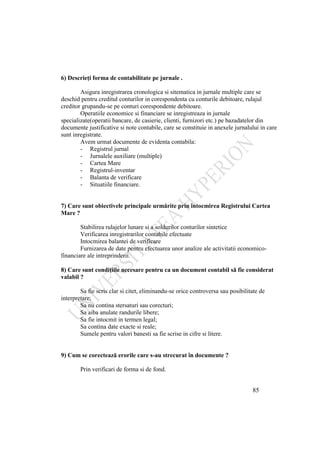85
6) Descrieţi forma de contabilitate pe jurnale .
Asigura inregistrarea cronologica si sitematica in jurnale multiple care se
deschid pentru creditul conturilor in corespondenta cu conturile debitoare, rulajul
creditor grupandu-se pe conturi corespondente debitoare.
Operatiile economice si financiare se inregistreaza in jurnale
specializate(operatii bancare, de casierie, clienti, furnizori etc.) pe bazadatelor din
documente justificative si note contabile, care se constituie in anexele jurnalului in care
sunt inregistrate.
Avem urmat documente de evidenta contabila:
- Registrul jurnal
- Jurnalele auxiliare (multiple)
- Cartea Mare
- Registrul-inventar
- Balanta de verificare
- Situatiile financiare.
7) Care sunt obiectivele principale urmărite prin întocmirea Registrului Cartea
Mare ?
Stabilirea rulajelor lunare si a soldurilor conturilor sintetice
Verificarea inregistrarilor contabile efectuate
Intocmirea balantei de verificare
Furnizarea de date pentru efectuarea unor analize ale activitatii economico-
financiare ale intreprinderii.
8) Care sunt condiţiile necesare pentru ca un document contabil să fie considerat
valabil ?
Sa fie scris clar si citet, eliminandu-se orice controversa sau posibilitate de
interpretare;
Sa nu contina stersaturi sau corecturi;
Sa aiba anulate randurile libere;
Sa fie intocmit in termen legal;
Sa contina date exacte si reale;
Sumele pentru valori banesti sa fie scrise in cifre si litere.
9) Cum se corectează erorile care s-au strecurat în documente ?
Prin verificari de forma si de fond.
 