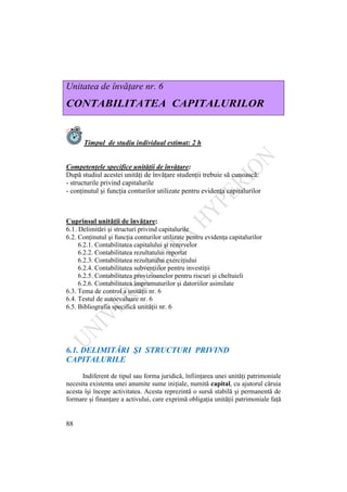 88
Unitatea de învăţare nr. 6
CONTABILITATEA CAPITALURILOR
Timpul de studiu individual estimat: 2 h
Competenţele specifice unităţii de învăţare:
După studiul acestei unităţi de învăţare studenţii trebuie să cunoască:
- structurile privind capitalurile
- conţinutul şi funcţia conturilor utilizate pentru evidenţa capitalurilor
Cuprinsul unităţii de învăţare:
6.1. Delimitări şi structuri privind capitalurile
6.2. Conţinutul şi funcţia conturilor utilizate pentru evidenţa capitalurilor
6.2.1. Contabilitatea capitalului şi rezervelor
6.2.2. Contabilitatea rezultatului reportat
6.2.3. Contabilitatea rezultatului exerciţiului
6.2.4. Contabilitatea subvenţiilor pentru investiţii
6.2.5. Contabilitatea provizioanelor pentru riscuri şi cheltuieli
6.2.6. Contabilitatea împrumuturilor şi datoriilor asimilate
6.3. Tema de control a unităţii nr. 6
6.4. Testul de autoevaluare nr. 6
6.5. Bibliografia specifică unităţii nr. 6
6.1. DELIMITĂRI ŞI STRUCTURI PRIVIND
CAPITALURILE
Indiferent de tipul sau forma juridică, înfiinţarea unei unităţi patrimoniale
necesita existenta unei anumite sume iniţiale, numită capital, cu ajutorul căruia
acesta îşi începe activitatea. Acesta reprezintă o sursă stabilă şi permanentă de
formare şi finanţare a activului, care exprimă obligaţia unităţii patrimoniale faţă
 