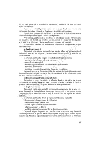 89
de cei care participă la constituirea capitalului, indiferent că sunt persoane
fizice sau juridice.
Deoarece aceste obligaţii nu au un termen exigibil, ele sunt permanente
pe întreaga durată de existenţă şi funcţionare a unităţii patrimoniale.
Pe parcursul desfăşurării activităţii, la aceste surse se mai adăugă o parte
din profitul obţinut la sfârşitul ciclului de exploatare.
Prin urmare, capitalurile se constituie la înfiinţarea unităţii patrimoniale,
se modifică sub formă de creşteri sau micşorări pe parcursul desfăşurării
activităţii şi se lichidează când se desfiinţează unitatea patrimonială.
În funcţie de criteriul de provenienţă, capitalurile întreprinderii se pot
structura astfel:
a) Capitaluri proprii
Reprezintă echivalentul aporturilor de capital aduse de întreprinzătorul
individual, asociaţi sau acţionari, la constituirea întreprinderii, şi aparţine de
drept acestora.
În structura capitalului propriu se includ următoarele elemente:
– capital social subscris, vărsat şi nevărsat
– prime legate de capital
– rezerve (legale, statutare sau contractuale, alte rezerve)
– rezultatul exerciţiului
– rezultatul reportat din exerciţiile financiare precedente.
Capitalul propriu se formează iniţial din aporturi în bani şi în natură, sub
forma diferitelor categorii de active imobilizate sau de active circulante aduse
de către asociaţi sau acţionari.
b) Provizioane pentru riscuri şi cheltuieli
Reprezintă rezerve constituite la sfârşitul fiecărui exerciţiu, pe seama
cheltuielilor, cu scopul acoperirii unor cheltuieli generate de riscuri şi pierderi
posibile şi reversibile care s-ar putea produce în exerciţiul următor.
c) Capitaluri atrase
Reprezintă partea din capitalul împrumutat care provine de la terţe per-
soane în raport cu întreprinderea şi care este rambursabil la un anumit termen
(lung-peste un an sau scurt-sub un an) şi pentru care, de regulă, se plătesc
dobânzi.
În structura capitalului străin se cuprind următoarele elemente:
– împrumuturi din emisiunea de obligaţiuni
– credite bancare pe termen lung
– datorii legate de imobilizările financiare
– alte împrumuturi şi datorii
– dobânzi aferente împrumuturilor şi datoriilor asimilate.
Capitalul propriu împreună cu capitalul atras pe termen lung formează
capitalul permanent. Capitalul social este fracţionat în părţi egale, numite acţiuni
în cazul societăţilor de capitaluri şi părţi sociale în cazul societăţilor de persoane.
 