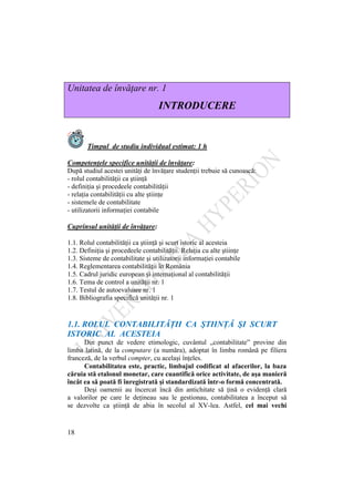 18
Unitatea de învăţare nr. 1
INTRODUCERE
Timpul de studiu individual estimat: 1 h
Competenţele specifice unităţii de învăţare:
După studiul acestei unităţi de învăţare studenţii trebuie să cunoască:
- rolul contabilităţii ca ştiinţă
- definiţia şi procedeele contabilităţii
- relaţia contabilităţii cu alte ştiinţe
- sistemele de contabilitate
- utilizatorii informaţiei contabile
Cuprinsul unităţii de învăţare:
1.1. Rolul contabilităţii ca ştiinţă şi scurt istoric al acesteia
1.2. Definiţia şi procedeele contabilităţii. Relaţia cu alte ştiinţe
1.3. Sisteme de contabilitate şi utilizatorii informaţiei contabile
1.4. Reglementarea contabilităţii în România
1.5. Cadrul juridic european şi internaţional al contabilităţii
1.6. Tema de control a unităţii nr. 1
1.7. Testul de autoevaluare nr. 1
1.8. Bibliografia specifică unităţii nr. 1
1.1. ROLUL CONTABILITĂŢII CA ŞTIINŢĂ ŞI SCURT
ISTORIC AL ACESTEIA
Din punct de vedere etimologic, cuvântul „contabilitate” provine din
limba latină, de la computare (a număra), adoptat în limba română pe filiera
franceză, de la verbul compter, cu acelaşi înţeles.
Contabilitatea este, practic, limbajul codificat al afacerilor, la baza
căruia stă etalonul monetar, care cuantifică orice activitate, de aşa manieră
încât ea să poată fi înregistrată şi standardizată într-o formă concentrată.
Deşi oamenii au încercat încă din antichitate să ţină o evidenţă clară
a valorilor pe care le deţineau sau le gestionau, contabilitatea a început să
se dezvolte ca ştiinţă de abia în secolul al XV-lea. Astfel, cel mai vechi
 