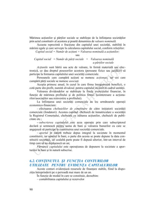 90
Mărimea acţiunilor şi părţilor sociale se stabileşte de la înfiinţarea societăţilor
prin actul constitutiv al acestora şi poartă denumirea de valoare nominală.
Aceasta reprezintă o fracţiune din capitalul unei societăţi, stabilită în
mărimi egale şi care serveşte la calcularea capitalului social, conform relaţiilor:
Capital social = Număr de acţiuni × Valoarea nominală a acţiunilor;
sau
Capital social = Număr de părţi sociale × Valoarea nominală
a părţilor sociale
Acţiunile sunt hârtii sau acte de valoare, în formă materială sau elec-
tronică, ce dau dreptul posesorilor acestora (persoane fizice sau juridice) să
participe la formarea capitalului unei societăţi comerciale.
Persoanele care cumpără acţiuni se numesc acţionari, iar cei care
cumpără părţi sociale se numesc asociaţi.
Aceştia primesc anual, în cazul în care firma înregistrează beneficii, o
cotă parte din profit, numită dividend, pentru capitalul investit în cadrul unităţii.
Valoarea dividendelor se stabileşte la finele exerciţiului financiar, în
funcţie de mărimea profitului şi de politica firmei (cointeresare a acţiona-
rilor/asociaţilor sau reinvestire a profitului).
La înfiinţarea unei societăţi comerciale au loc următoarele operaţii
economico-financiare:
– efectuarea cheltuielilor de constituire de către iniţiatorii societăţii
comerciale (fondatori). Acestea cuprind: cheltuieli de înmatriculare a societăţii
la Registrul Comerţului, cheltuieli cu editarea acţiunilor, cheltuieli de publi-
citate etc.;
– subscrierea capitalului este acea operaţie prin care subscriptorul
declară şi semnează pentru suma de bani şi valoarea bunurilor cu care se
angajează să participe la constituirea unei societăţi comerciale.
– aportul în natură trebuie depus integral la societate în momentul
constituirii, iar aportul în bani, o parte din acesta se poate depune la data con-
stituirii societăţii, iar cealaltă parte poate fi depusă ulterior, într-un interval de
timp care să nu depăşească un an;
Vărsarea capitalului este operaţiunea de depunere la societate a apor-
turilor în bani şi în natură subscrise.
6.2. CONŢINUTUL ŞI FUNCŢIA CONTURILOR
UTILIZATE PENTRU EVIDENŢA CAPITALURILOR
Aceste conturi evidenţiază resursele de finanţare stabile, fiind la dispo-
ziţia întreprinderii pe o perioadă mai mare de un an.
În funcţie de modul în care se constituie, deosebim:
– contabilitatea capitalului şi rezervelor
 