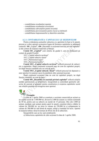 91
– contabilitatea rezultatului reportat
– contabilitatea rezultatului exerciţiului
– contabilitatea subvenţiilor pentru investiţii
– contabilitatea provizioanelor pentru riscuri şi cheltuieli
– contabilitatea împrumuturilor şi datoriilor asimilate.
6.2.1. CONTABILITATEA CAPITALULUI ŞI REZERVELOR
Pentru evidenţierea acţiunilor subscrise şi a aportului în bani şi în natură,
precum şi a altor operaţii economice legate de formarea capitalului se utilizează
conturile: 101 „Capital”, 456 „Decontări cu acţionari/asociaţi privind capitalul”
şi alte conturi de mijloace materiale şi băneşti.
Contul 101 „Capital” cont sintetic de gradul I, care se desfăşoară pe
conturi de gradul II astfel:
1011 „Capital subscris nevărsat”
1012 „Capital subscris vărsat”
1015 „Patrimoniul regiei”
1016 „Patrimoniul public”.
Contul 1011 „Capital subscris nevărsat” reflectă procesul de subscri-
ere a capitalului. După conţinutul economic este un cont de capitaluri proprii,
iar după funcţia contabilă este un cont de pasiv.
Contul 1012 „Capital subscris vărsat” reflectă procesul de depunere a
unor aporturi în numerar sau/şi în natură de către acţionari/asociaţi.
După conţinutul economic este un cont de capitaluri proprii, iar după
funcţia contabilă, un cont de pasiv.
Contul 456 „Decontări cu asociaţii privind capitalul” reflectă relaţiile
unităţii patrimoniale cu proprietarii, înregistrând şi controlând aporturile sub-
scrise de asociaţi şi acţionari pentru constituirea şi creşterea capitalului social
sau relaţiile generate de retragerea unor aporturi.
Exemplu:
La data de 1 aprilie 2008 se constituie o societate comercială pe acţiuni cu
un capital social de 1.500.000 lei, divizat în 2.000 de acţiuni cu valoare nominală
de 50 lei, pentru care au subscris un număr de 15 persoane. Din cele 2.000 de
acţiuni, jumătate sunt acţiuni pentru aport în natură, constituit dintr-o clădire în
valoare de 200.000 lei, un teren în valoare de 250.000 lei şi echipamente în
valoare de 300.000 lei sub formă de maşini, utilaje şi instalaţii de lucru. Aportul
în numerar trebuie vărsat în termen de 60 de zile de la subscriere.
Înregistrările care au loc sunt următoarele:
a) Subscrierea capitalului de către acţionari la data de 1 aprilie 2008.
 