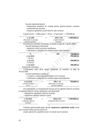 92
Aceasta reprezintă practic:
– înregistrarea dreptului de creanţă pentru aportul promis, conform
contractului de societate
– creşterea capitalului social subscris, dar nevărsat
Capital social = 2.000 acţiuni × 50 lei × 15 persoane = 1.500.000 lei
(+A) 456 = 1011 (+P) 1.500.000 lei
„Decontări cu asociaţii
privind capitalul”
„Capital subscris
nevărsat”
b) Efectuarea primului vărsământ, în natură, la data de 1 aprilie 2008.
Această operaţiune determină:
– majorarea valorii activelor imobilizate
– o diminuare a dreptului de creanţă asupra subscriptorilor
% = 456 750.000 lei
(+A) 2111 250.000 lei
Terenuri
(+A) 212 200.000 lei
Construcţii
(+A) 2131 300.000 lei
Echipamente tehnologice
c) Efectuarea celui de-al doilea vărsământ, în numerar, la data de
30 mai 2008.
Această operaţiune conduce la:
– o creştere a valorii disponibilităţilor în lei la bancă
– o diminuare a dreptului de creanţă asupra subscriptorilor
(+A) 5121 = 456 (–A) 750.000 lei
„Conturi la bănci
în lei”
„Decontări cu asociaţii
privind capitalul”
d) Concomitent, se înregistrează trecerea de la capitalul subscris nevărsat
la capitalul subscris vărsat, operaţiune care determină:
– micşorarea capitalului subscris nevărsat
– majorarea capitalul subscris vărsat
(–P) 1011 = 1012 (+P) 1.500.000 lei
„Capitalul subscris
nevărsat”
„Capitalul subscris vărsat”
*
Unitatea patrimonială poate decide majorarea capitalului social, lucru
care se poate realiza pe mai multe căi:
a) prin aporturi la capitalul social, în natură sau în numerar
 