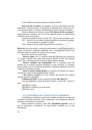 94
b) răscumpărarea acţiunilor proprii şi anularea acestora.
Rezervele din reevaluare se constituie cu ocazia reevaluărilor activelor
imobilizate. Valoarea acestora se determină ca diferenţă între valoarea de eva-
luare (valoarea justă) şi valoarea contabilă netă a bunurilor supuse reevaluării.
Pentru evidenţa lor se foloseşte contul 105 „Rezervele din reevaluare”.
După conţinutul economic, este un cont de capitaluri proprii, iar după funcţia
contabilă este un cont de pasiv.
Conturile de gradul II pentru „Contul 105 – Rezerve din reevaluare” sunt:
1051 – Rezerve din reevaluare aferente bilanţului de deschidere al primu-
lui an de aplicare a ajustării la inflaţie.
1058 – Rezerve din reevaluări dispuse prin acte normative.
Rezervele sunt surse proprii, create prin autofinanţare în cadrul întreprinderii în
scopul conservării şi majorării capitalului, care se formează din profitul brut,
din prime legate de capital, din rezerve din reevaluare.
Rezervele sunt de mai multe feluri:
– Rezerve legale, care se constituie anual prin aplicarea unui procent de
5% asupra profitului brut, până când ajung la nivelul de 20% din capitalul
social. Ele se utilizează pentru acoperirea unor potenţiale pierderi;
– Rezerve statutare sau contractuale, care se constituie anual din
profitul net, în limitele clauzelor prevăzute în actul constitutiv al societăţii,
pentru situaţii cum ar fi: finanţarea investiţiilor, majorarea capitalului social sau
acoperirii eventualelor pierderi;
– Rezerve pentru acţiuni proprii se constituie din profitul net, dacă o
societate pe acţiuni îşi răscumpără propriile acţiuni;
– Alte rezerve (facultative) se pot constitui din profitul net conform
adunării generale a asociaţilor.
Evidenţa rezervelor se ţine cu ajutorul contului 106 „Rezerve”.
Cele mai importante conturi de gradul II pentru „Contul 106 – Rezerve”
sunt:
1061 Rezerve legale
1063 Rezerve statutare sau contractuale
1068 Alte rezerve
6.2.2. CONTABILITATEA REZULTATULUI REPORTAT
Contabilitatea rezultatului reportat ţine evidenţa rezultatului sau părţii din
rezultatul exerciţiului precedent a cărei repartizare a fost amânată de adunarea
generală a acţionarilor sau asociaţilor.
După conţinutul economic contul 117 „Rezultatul reportat” este un
cont de repartizare a rezultatelor, iar după funcţia contabilă este un cont
bifuncţional.
 