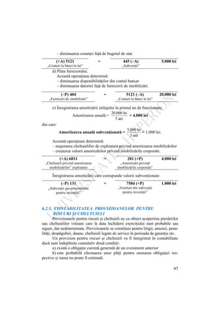 97
– diminuarea creanţei faţă de bugetul de stat.
(+A) 5121 = 445 (–A) 5.000 lei
„Conturi la bănci în lei” „Subvenţii”
d) Plata furnizorului.
Această operaţiune determină:
– diminuarea disponibilităţilor din contul bancar
– diminuarea datoriei faţă de furnizorii de imobilizări.
(–P) 404 = 5121 (–A) 20.000 lei
„Furnizori de imobilizări” „Conturi la bănci în lei”
e) Înregistrarea amortizării utilajului în primul an de funcţionare.
Amortizarea anuală =
ani
5
lei
20.000
= 4.000 lei
din care:
Amortizarea anuală subvenţionată =
ani
5
lei
5.000
= 1.000 lei.
Această operaţiune determină:
– majorarea cheltuielilor de exploatare privind amortizarea imobilizărilor
– creşterea valorii amortizărilor privind imobilizările corporale.
(+A) 6811 = 281 (+P) 4.000 lei
„Cheltuieli privind amortizarea
imobilizărilor” exploatare
„Amortizări privind
imobilizările corporale”
Înregistrarea amortizării care corespunde valorii subvenţionate:
(–P) 131 = 7584 (+P) 1.000 lei
„Subvenţii guvernamentale
pentru investiţii”
„Venituri din subvenţii
pentru investiţii”
6.2.5. CONTABILITATEA PROVIZIOANELOR PENTRU
RISCURI ŞI CHELTUIELI
Provizioanele pentru riscuri şi cheltuieli au ca obiect acoperirea pierderilor
sau cheltuielilor viitoare care la data închiderii exerciţiului sunt probabile sau
sigure, dar nedeterminate. Provizioanele se constituie pentru litigii, amenzi, pena-
lităţi, despăgubiri, daune, cheltuieli legate de service în perioada de garanţie etc.
Un provizion pentru riscuri şi cheltuieli va fi înregistrat în contabilitate
dacă sunt îndeplinite cumulativ două condiţii:
a) există o obligaţie curentă generată de un eveniment anterior
b) este probabilă efectuarea unor plăţi pentru onorarea obligaţiei res-
pective şi suma nu poate fi estimată.
 