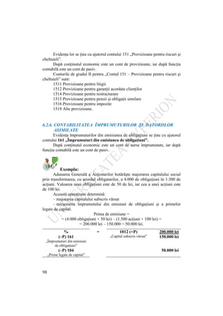 98
Evidenţa lor se ţine cu ajutorul contului 151 „Provizioane pentru riscuri şi
cheltuieli”.
După conţinutul economic este un cont de provizioane, iar după funcţia
contabilă este un cont de pasiv.
Conturile de gradul II pentru „Contul 151 – Provizioane pentru riscuri şi
cheltuieli” sunt:
1511 Provizioane pentru litigii
1512 Provizioane pentru garanţii acordate clienţilor
1514 Provizioane pentru restructurare
1515 Provizioane pentru pensii şi obligaţii similare
1516 Provizioane pentru impozite
1518 Alte provizioane.
6.2.6. CONTABILITATEA ÎMPRUMUTURILOR ŞI DATORIILOR
ASIMILATE
Evidenţa împrumuturilor din emisiunea de obligaţiuni se ţine cu ajutorul
contului 161 „Împrumuturi din emisiunea de obligaţiuni”.
După conţinutul economic este un cont de surse împrumutate, iar după
funcţia contabilă este un cont de pasiv.
Exemplu:
Adunarea Generală a Acţionarilor hotărăşte majorarea capitalului social
prin transformarea, cu acordul obligatarilor, a 4.000 de obligaţiuni în 1.500 de
acţiuni. Valoarea unei obligaţiuni este de 50 de lei, iar cea a unei acţiuni este
de 100 lei.
Această operaţiune determină:
– majorarea capitalului subscris vărsat
– micşorarea împrumutului din emisiuni de obligaţiuni şi a primelor
legate de capital.
Prima de emisiune =
= (4.000 obligaţiuni × 50 lei) – (1.500 acţiuni × 100 lei) =
= 200.000 lei – 150.000 = 50.000 lei.
% = 1012 (+P) 200.000 lei
(–P) 161 „Capital subscris vărsat” 150.000 lei
„Împrumuturi din emisiuni
de obligaţiuni”
(–P) 104
„Prime legate de capital”
50.000 lei
 