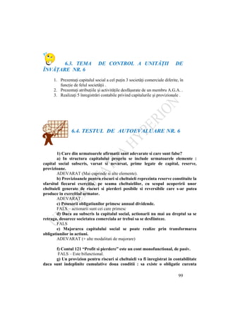 99
6.3. TEMA DE CONTROL A UNITĂŢII DE
ÎNVĂŢARE NR. 6
1. Prezentaţi capitalul social a cel puţin 3 societăţi comerciale diferite, în
funcţie de felul societăţii .
2. Prezentaţi atribuţiile şi activităţile desfăşurate de un membru A.G.A. .
3. Realizaţi 5 înregistrări contabile privind capitalurile şi provizionale .
6.4. TESTUL DE AUTOEVALUARE NR. 6
1) Care din urmatoarele afirmatii sunt adevarate si care sunt false?
a) In structura capitalului propriu se include urmatoarele elemente :
capital social subscris, varsat si nevarsat, prime legate de capital, reserve,
provizioane.
ADEVARAT (Mai cuprinde si alte elemente).
b) Provizioanele pentru riscuri si cheltuieli reprezinta reserve constituite la
sfarsitul fiecarui exercitiu, pe seama cheltuielilor, cu scopul acoperirii unor
cheltuieli generate de riscuri si pierderi posibile si reversibile care s-ar putea
produce in exercitiul urmator.
ADEVARAT
c) Posesorii obligatiunilor primesc annual dividende.
FALS – actionarii sunt cei care primesc
d) Daca au subscris la capitalul social, actionarii nu mai au dreptul sa se
retraga, deoarece societatea comerciala ar trebui sa se desfiinteze.
FALS
e) Majorarea capitalului social se poate realize prin transformarea
obligatiunilor in actiuni.
ADEVARAT (+ alte modalitati de majorare)
f) Contul 121 “Profit si pierdere” este un cont monofunctional, de pasiv.
FALS – Este bifunctional.
g) Un provizion pentru riscuri si cheltuieli va fi inregistrat in contabilitate
daca sunt indeplinite cumulative doua conditii : sa existe o obligatie curenta
 