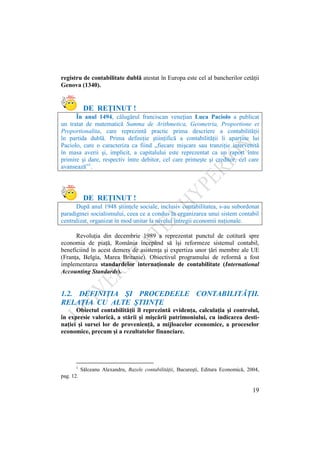19
registru de contabilitate dublă atestat în Europa este cel al bancherilor cetăţii
Genova (1340).
DE REŢINUT !
În anul 1494, călugărul franciscan veneţian Luca Paciolo a publicat
un tratat de matematică Summa de Arithmetica, Geometria, Proportione et
Proportionalita, care reprezintă practic prima descriere a contabilităţii
în partida dublă. Prima definiţie ştiinţifică a contabilităţii îi aparţine lui
Paciolo, care o caracteriza ca fiind „fiecare mişcare sau tranziţie intervenită
în masa averii şi, implicit, a capitalului este reprezentat ca un raport între
primire şi dare, respectiv între debitor, cel care primeşte şi creditor, cel care
avansează”1
.
DE REŢINUT !
După anul 1948 ştiinţele sociale, inclusiv contabilitatea, s-au subordonat
paradigmei socialismului, ceea ce a condus la organizarea unui sistem contabil
centralizat, organizat în mod unitar la nivelul întregii economii naţionale.
Revoluţia din decembrie 1989 a reprezentat punctul de cotitură spre
economia de piaţă, România începând să îşi reformeze sistemul contabil,
beneficiind în acest demers de asistenţa şi expertiza unor ţări membre ale UE
(Franţa, Belgia, Marea Britanie). Obiectivul programului de reformă a fost
implementarea standardelor internaţionale de contabilitate (International
Accounting Standards).
1.2. DEFINIŢIA ŞI PROCEDEELE CONTABILITĂŢII.
RELAŢIA CU ALTE ŞTIINŢE
Obiectul contabilităţii îl reprezintă evidenţa, calculaţia şi controlul,
în expresie valorică, a stării şi mişcării patrimoniului, cu indicarea desti-
naţiei şi sursei lor de provenienţă, a mijloacelor economice, a proceselor
economice, precum şi a rezultatelor financiare.
1
Sălceanu Alexandru, Bazele contabilitǎţii, Bucureşti, Editura Economică, 2004,
pag. 12.
 