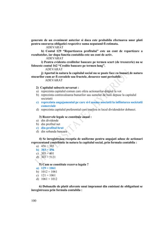 100
generate de un eveniment anterior si daca este probabila efectuarea unor plati
pentru onorarea obligatiei respective suma neputand fi estimata.
ADEVARAT
h) Contul 129 “Repartizarea profitului” este un cont de repartizare a
rezultatelor, iar dupa functia contabila este un cont de activ.
ADEVARAT
i) Pentru evidenta creditelor bancare pe termen scurt (de trezorerie) nu se
foloseste contul 162 “Credite bancare pe termen lung”.
ADEVARAT
j) Aportul in natura la capitalul social nu se poate face cu bunuri de natura
stocurilor cum ar fi cerealele sau fructele, deoarece sunt perisabile.
ADEVARAT
2) Capitalul subscris nevarsat :
a) reprezinta capitalul comun care ofera actionarilor dreptul la vot
b) reprezinta contravaloarea bunurilor sau sumelor de bani depuse la capitalul
societatii
c) reprezinta angajamentul pe care si-l asuma asociatii la infiintarea societatii
comerciale
d) reprezinta capitalul preferential care confera in locul dividendelor dobanzi.
3) Rezervele legale se constituie anual :
a) din dividende
b) din profitul net
c) din profitul brut
d) din sobanda bancara
4) Se inregistreaza receptia de uniforme pentru angajati aduse de actionari
reprezentand contributie in natura la capitalul social, prin formula contabila :
a) 456 = 303
b) 303 = 456
c) 303 = 401
d) 303 = 5121
5) Cum se constituie rezerva legala ?
a) 129 = 1061
b) 1012 = 1061
c) 121 = 1061
d) 1061 = 1012
6) Dobanzile de platit aferente unui imprumut din emisiuni de obligatiuni se
inregistreaza prin formula contabila :
 