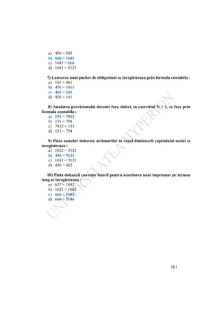 101
a) 456 = 505
b) 666 = 1681
c) 1681 = 666
d) 1681 = 5121
7) Lansarea unui pachet de obligatiuni se inregistreaza prin formula contabila :
a) 161 = 461
b) 456 = 1011
c) 461 = 161
d) 456 = 161
8) Anularea provizionului devenit fara obiect, in exercitiul N + 1, se face prin
formula contabila :
a) 151 = 7812
b) 151 = 758
c) 7812 = 151
d) 151 = 754
9) Plata sumelor datorate actionarilor in cazul diminuarii capitalului social se
inregistreaza :
a) 1012 = 5121
b) 456 = 5121
c) 1011 = 5121
d) 456 = 462
10) Plata dobanzii cuvenite bancii pentru acordarea unui imprumut pe termen
lung se inregistreaza :
a) 627 = 1682
b) 1621 = 1682
c) 666 = 1682
d) 666 = 5186
 