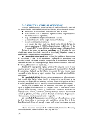 104
7.1.1. STRUCTURA ACTIVELOR IMOBILIZATE
Activele imobilizate sunt bunurile şi valorile mobile şi imobile, materiale
sau nemateriale de folosinţă îndelungată caracterizate prin următoarele însuşiri:
perioada lor de utilizare este, de regulă, mai mare de un an;
nu se consumă şi nu se înlocuiesc la prima utilizare, ele participând la
mai multe cicluri de exploatare;
nu-şi schimbă forma pe parcursul utilizării acestora;
îşi transmit valoarea treptat asupra bunurilor realizate;
nu sunt destinate comercializării;
au o valoare de intrare mai mare decât limita stabilită de lege (în
prezent aceasta este de 1.800 lei, în conformitate cu H.G. nr. 105 din
31 ianuarie 2007 privind stabilirea valorii de intrare a mijloacelor fixe).
În funcţie de natura lor, activele imobilizate pot fi împărţite în: imo-
bilizări necorporale, imobilizări corporale şi imobilizări financiare, precum şi
imobilizări în curs pentru primele două categorii.
a) Imobilizările necorporale sunt definite de Standardul Internaţional
de Contabilitate IAS 38, „Active necorporale”, ca fiind active nemonetare iden-
tificabile distinct, fără suport material, aflate durabil în întreprindere, deţinute şi
controlate în scopul utilizării în producţie, aprovizionarea cu bunuri, furnizarea
de servicii, administraţie sau închiriere .
Imobilizările necorporale cuprind următoarele categorii cărora le sunt
ataşate şi conturi specifice pentru evidenţa, calculul şi controlul lor: cheltuieli
de constituire, cheltuieli de dezvoltare, concesiuni, brevete, licenţe, mărci
comerciale şi alte drepturi şi valori similare, fond comercial, alte imobilizări
necorporale.
b) Imobilizările corporale sunt, active nemonetare cu substanţă mate-
rială identificabile distinct, aflate durabil în întreprindere, participante la mai
multe procese şi perioade de activitate, deţinute şi controlate pentru producţia
de bunuri, prestarea de servicii, activităţi administrative sau închiriere la terţi.
Imobilizările corporale sunt, de asemenea, structurate pe categorii în
raport cu scopul şi caracteristicile lor, categorii cărora le sunt ataşate conturi
specifice pentru evidenţa, calculul şi controlul lor. Structurile de imobilizări
corporale sunt: terenuri, construcţii, instalaţii termice, mijloace de transport,
animale şi plantaţii, mobilier, aparatură birotică, echipamente de protecţie a
valorilor umane şi materiale şi alte active corporale.
c) Imobilizările financiare reprezintă titluri de valoare financiară inves-
tite de o întreprindere în patrimoniul altei societăţi cu intenţia de a le deţine
durabil (mai mult de un an) sau cele pe care nu le poate înstrăina pe parcursul
Sursa: Standardele Internaţionale de contabilitate 2000, International Accounting
Standards Committee, Editura Economică, 2000, pag. 968-1007.
 