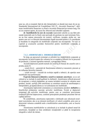 105
unui an, cât şi creanţele faţă de alte întreprinderi cu durată mai mare de un an.
Standardul Internaţional de Contabilitate IAS 25, „Investiţii financiare”, defi-
neşte imobilizările financiare ca fiind o investiţie financiară pe termen lung. Ele
au un conţinut aparte, de aceea fac obiectul unei abordări separate.
d) Imobilizările în curs de execuţie reprezintă valorile cu sau fără sub-
stanţă materială care la finele unei perioade de gestiune nu sunt terminate fizic,
nu au fost supuse proceselor de control, verificare, recepţie, probe etc. sau
pentru care nu s-a întocmit documentaţia legală necesară pentru a fi considerate
şi încadrate în categoriile de imobilizări corporale sau necorporale. Tot aici se
cuprind şi avansurile acordate furnizorilor pentru imobilizări corporale şi
necorporale.
7.1.2. AMORTIZAREA IMOBILIZĂRILOR
În timp, pe parcursul existenţei şi utilizării lor, imobilizările corporale şi
necorporale îşi pierd treptat din valoarea lor ca urmare a folosirii lor în procesul
de producţie, a acţiunii agenţilor naturali, a progresului tehnic.
Această depreciere poartă numele de uzură şi în funcţie de cauzele care o
produc poate fi:
– uzură fizică – generată de funcţionarea tehnică şi mecanică, precum şi
de influenţa factorilor naturali;
– uzură morală – cauzată de evoluţia rapidă a tehnicii, de apariţia unor
imobilizări mai performante.
Expresia bănească (valorică) a uzurii se numeşte amortizare, ea se cal-
culează şi se include în mod eşalonat în cheltuieli. Amortizarea reflectă procesul
de recuperare a valorii consumate, pe seama includerii acesteia în valoarea unor
produse, lucrări, servicii. Prin amortizare se constituie sursele de autofinanţare a
întreprinderii, pe seama cărora se vor achiziţiona noi imobilizări.
Amortizarea reprezintă constatarea şi consemnarea pierderii definitive a
beneficiilor economice asociate activelor imobilizate. Există şi deprecieri
temporare ale activelor imobilizate, pentru care se constituie provizioane
(reduceri) privind deprecierea, conform principiului prudenţei prezentat într-un
capitol anterior.
În contabilitate, amortizarea reprezintă o cheltuială care afectează rezul-
tatul exerciţiului, dar şi un element rectificativ al valorii contabile, prin care se
determină valoarea contabilă netă a imobilizărilor amortizabile, care se înscrie
în bilanţ.
Amortizarea imobilizărilor se calculează şi se include în planul anual de
amortizare, începând cu luna următoare recepţionării şi până la recuperarea
integrală a valorii de intrare.
 