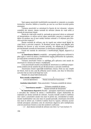 106
Sunt supuse amortizării imobilizările necorporale şi corporale cu excepţia
terenurilor, lacurilor, bălţilor şi iazurilor, pe care nu s-au făcut investiţii pentru
amenajare.
Valoarea amortizării se calculează în funcţie de trei elemente: valoarea
contabilă (de intrare), durata normală de utilizare (durata de viaţă utilă) şi
metoda de amortizare aleasă.
Durata de viaţă utilă constă în „perioada pe parcursul căreia se estimează
că întreprinderea va utiliza activul supus amortizării, precum şi numărul uni-
tăţilor de produse sau al unor unităţi similare estimate a fi obţinute prin folo-
sirea activului respectiv”.
Durata normală de utilizare este de regulă mai redusă decât durata de
viaţă fizică a activului respectiv. În România aceste durate sunt stabilite prin
Hotărâre de Guvern şi sunt revizuite periodic, ele aflându-se în „Catalogul
privind duratele normale de funcţionare şi clasificarea mijloacelor fixe”.
Există trei metode de amortizare a imobilizărilor: liniară, degresivă şi
accelerată.
a) Amortizarea liniară (contabilă) – presupune repartizarea uniformă în
părţi egale a valorii de intrare a imobilizărilor asupra cheltuielilor de exploatare,
pe toată durata normală de utilizare.
Valoarea amortizării liniare se stabileşte prin aplicarea cotei anuale de
amortizare la valoarea de intrare a imobilizării.
Cota procentuală anuală (cota liniară de amortizare) se stabileşte propor-
ţional, ţinând cont de numărul de ani de funcţionare a activului imobilizat.
Amortizarea liniară reprezintă modalitatea clasică, fiind cea mai simplă
de folosit, însă nu ţine cont de influenţa uzurii morale, care duce la înlocuirea
activelor într-un interval de timp mai scurt.
Relaţiile de calcul sunt următoarele:
Rata anuală a amortizării =
(cota de amortizare)
1
× 100%
Durata normală de funcţionare
Anuitatea amortizării = Rata amortizării ×Valoarea contabilă de intrare
Amortizarea anuală =
Valoarea contabilă de intrare
Durata normală de funcţionare
b) Amortizarea degresivă (fiscală) – presupune repartizarea neuniformă
a cote-părţi din valoarea de intrare a imobilizărilor, asupra cheltuielilor de
exploatare pe durata normală de utilizare. Aceasta metodă constă în stabilirea
unei valori a amortizării anuale mai mare în primii ani, considerând că randa-
mentul imobilizărilor este mai mare în această perioadă, amortizarea devenind
mai mică în ultimii ani. Conform Codului fiscal în vigoare, utilizarea acestei
metode presupune calcularea cotei de amortizare degresive prin multiplicarea
cotei de amortizare liniară cu unul din următorii coeficienţi:
– 1,5 – dacă durata normală de utilizare este între 2 şi 5 ani (inclusiv 5)
 