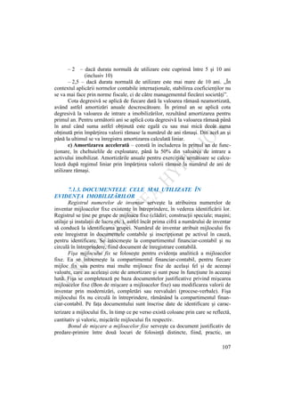 107
– 2 – dacă durata normală de utilizare este cuprinsă între 5 şi 10 ani
(inclusiv 10)
– 2,5 – dacă durata normală de utilizare este mai mare de 10 ani. „În
contextul aplicării normelor contabile internaţionale, stabilirea coeficienţilor nu
se va mai face prin norme fiscale, ci de către managementul fiecărei societăţi”.
Cota degresivă se aplică de fiecare dată la valoarea rămasă neamortizată,
având astfel amortizări anuale descrescătoare. În primul an se aplică cota
degresivă la valoarea de intrare a imobilizărilor, rezultând amortizarea pentru
primul an. Pentru următorii ani se aplică cota degresivă la valoarea rămasă până
în anul când suma astfel obţinută este egală cu sau mai mică decât suma
obţinută prin împărţirea valorii rămase la numărul de ani rămaşi. Din acel an şi
până la ultimul se va înregistra amortizarea calculată liniar.
c) Amortizarea accelerată – constă în includerea în primul an de func-
ţionare, în cheltuielile de exploatare, până la 50% din valoarea de intrare a
activului imobilizat. Amortizările anuale pentru exerciţiile următoare se calcu-
lează după regimul liniar prin împărţirea valorii rămase la numărul de ani de
utilizare rămaşi.
7.1.3. DOCUMENTELE CELE MAI UTILIZATE ÎN
EVIDENŢA IMOBILIZĂRILOR
Registrul numerelor de inventar serveşte la atribuirea numerelor de
inventar mijloacelor fixe existente în întreprindere, în vederea identificării lor.
Registrul se ţine pe grupe de mijloace fixe (clădiri; construcţii speciale; maşini;
utilaje şi instalaţii de lucru etc.), astfel încât prima cifră a numărului de inventar
să conducă la identificarea grupei. Numărul de inventar atribuit mijlocului fix
este înregistrat în documentele contabile şi inscripţionat pe activul în cauză,
pentru identificare. Se întocmeşte la compartimentul financiar-contabil şi nu
circulă în întreprindere, fiind document de înregistrare contabilă.
Fişa mijlocului fix se foloseşte pentru evidenţa analitică a mijloacelor
fixe. Ea se întocmeşte la compartimentul financiar-contabil, pentru fiecare
mijloc fix sau pentru mai multe mijloace fixe de acelaşi fel şi de aceeaşi
valoare, care au aceleaşi cote de amortizare şi sunt puse în funcţiune în aceeaşi
lună. Fişa se completează pe baza documentelor justificative privind mişcarea
mijloacelor fixe (Bon de mişcare a mijloacelor fixe) sau modificarea valorii de
inventar prin modernizări, completări sau reevaluări (procese-verbale). Fişa
mijlocului fix nu circulă în întreprindere, rămânând la compartimentul finan-
ciar-contabil. Pe faţa documentului sunt înscrise date de identificare şi carac-
terizare a mijlocului fix, în timp ce pe verso există coloane prin care se reflectă,
cantitativ şi valoric, mişcările mijlocului fix respectiv.
Bonul de mişcare a mijloacelor fixe serveşte ca document justificativ de
predare-primire între două locuri de folosinţă distincte, fiind, practic, un
 
