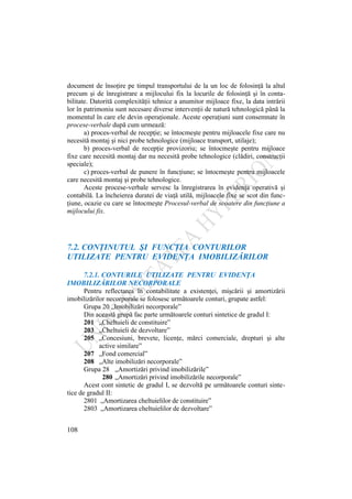 108
document de însoţire pe timpul transportului de la un loc de folosinţă la altul
precum şi de înregistrare a mijlocului fix la locurile de folosinţă şi în conta-
bilitate. Datorită complexităţii tehnice a anumitor mijloace fixe, la data intrării
lor în patrimoniu sunt necesare diverse intervenţii de natură tehnologică până la
momentul în care ele devin operaţionale. Aceste operaţiuni sunt consemnate în
procese-verbale după cum urmează:
a) proces-verbal de recepţie; se întocmeşte pentru mijloacele fixe care nu
necesită montaj şi nici probe tehnologice (mijloace transport, utilaje);
b) proces-verbal de recepţie provizoriu; se întocmeşte pentru mijloace
fixe care necesită montaj dar nu necesită probe tehnologice (clădiri, construcţii
speciale);
c) proces-verbal de punere în funcţiune; se întocmeşte pentru mijloacele
care necesită montaj şi probe tehnologice.
Aceste procese-verbale servesc la înregistrarea în evidenţa operativă şi
contabilă. La încheierea duratei de viaţă utilă, mijloacele fixe se scot din func-
ţiune, ocazie cu care se întocmeşte Procesul-verbal de scoatere din funcţiune a
mijlocului fix.
7.2. CONŢINUTUL ŞI FUNCŢIA CONTURILOR
UTILIZATE PENTRU EVIDENŢA IMOBILIZĂRILOR
7.2.1. CONTURILE UTILIZATE PENTRU EVIDENŢA
IMOBILIZĂRILOR NECORPORALE
Pentru reflectarea în contabilitate a existenţei, mişcării şi amortizării
imobilizărilor necorporale se folosesc următoarele conturi, grupate astfel:
Grupa 20 „Imobilizări necorporale”
Din această grupă fac parte următoarele conturi sintetice de gradul I:
201 „Cheltuieli de constituire”
203 „Cheltuieli de dezvoltare”
205 „Concesiuni, brevete, licenţe, mărci comerciale, drepturi şi alte
active similare”
207 „Fond comercial”
208 „Alte imobilizări necorporale”
Grupa 28 „Amortizări privind imobilizările”
280 „Amortizări privind imobilizările necorporale”
Acest cont sintetic de gradul I, se dezvoltă pe următoarele conturi sinte-
tice de gradul II:
2801 „Amortizarea cheltuielilor de constituire”
2803 „Amortizarea cheltuielilor de dezvoltare”
 