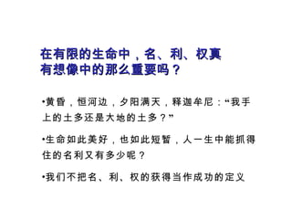 在有限的生命中，名、利、权真有想像中的那么重要吗？ 黄昏，恒河边，夕阳满天，释迦牟尼：“我手上的土多还是大地的土多？” 生命如此美好，也如此短暂，人一生中能抓得住的名利又有多少呢？ 我们不把名、利、权的获得当作成功的定义 