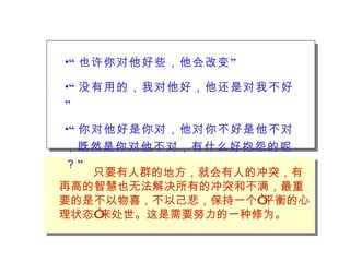 “ 也许你对他好些，他会改变” “ 没有用的，我对他好，他还是对我不好” “ 你对他好是你对，他对你不好是他不对，既然是你对他不对，有什么好抱怨的呢？” 只要有人群的地方，就会有人的冲突，有再高的智慧也无法解决所有的冲突和不满，最重要的是不以物喜，不以己悲，保持一个“平衡的心理状态”来处世。这是需要努力的一种修为。 
