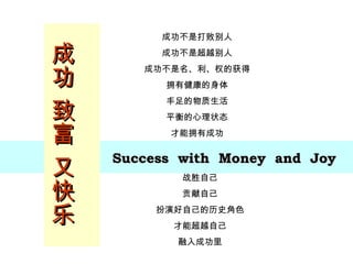 成功 致富 又快乐 Success  with  Money  and  Joy 成功不是打败别人 成功不是超越别人 成功不是名、利、权的获得 拥有健康的身体 丰足的物质生活 平衡的心理状态 才能拥有成功 战胜自己 贡献自己 扮演好自己的历史角色 才能超越自己 融入成功里 