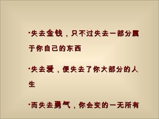 失去 金钱 ，只不过失去一部分属于你自己的东西 失去 爱 ，便失去了你大部分的人生 而失去 勇气 ，你会变的一无所有 