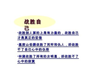 战胜自己 战胜别人算的上是有力量的，战胜自己才是真正的坚强 基度山伯爵战胜了死牢和仇人，却战胜不了自己心中的仇恨 林黛战胜了所有的女明星，却战胜不了心中的寂寞 
