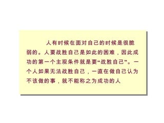 人有时候在面对自己的时候是很脆弱的。人要战胜自己是如此的困难，因此成功的第一个主观条件就是要“战胜自己”。一个人如果无法战胜自己，一直在做自己认为不该做的事，就不能称之为成功的人 