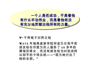 一个人是否成功，不是看他有什么丰功伟业，而是看他有没有充分地贡献出他所有的力量。 一千两银子对两文钱 1976 年瑞典皇家学院将诺贝尔和平奖颁发给在印度为穷人服务了 40 多年的德瑞莎修女，而没有颁发给当时促成阿以和平的卡特总统——“因为她付出了她的全部。” 