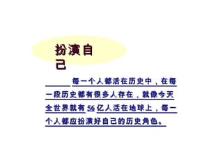 扮演自己 每一个人都活在历史中，在每一段历史都有很多人存在，就像今天全世界就有 56 亿人活在地球上，每一个人都应扮演好自己的历史角色。 
