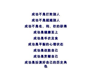 成功不是打败别人 成功不是超越别人 成功不是名、利、权的获得 成功是健康至上 成功是丰衣足食 成功是平衡的心理状态 成功是战胜自己 成功是贡献自己 成功是扮演好自己的历史角色 