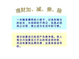 一本随身携带的小册子，记录你每日的收支，太琐碎的不用记，但是必须持之以恒，使之成为生活中的习惯。 每日结算自己的资产负债净值。有人每日只结算自己手头的现金和存款，而没有算到远期负债，这是容易误导的。 理财加、减、乘、除 