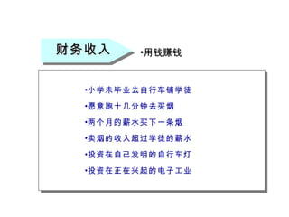 财务收入 用钱赚钱 小学未毕业去自行车铺学徒 愿意跑十几分钟去买烟 两个月的薪水买下一条烟 卖烟的收入超过学徒的薪水 投资在自己发明的自行车灯 投资在正在兴起的电子工业 