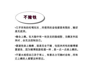 不赌钱 几乎所有的吃喝玩乐，所使用的金钱都是有限的，赌却是无底洞。 赌会上瘾。在大脑中有一块发炎的脑细胞，当瘾发作起来时，会无法控制自己。 要避免染上赌瘾，就是完全不赌，包括休闲性的赌博都要避免，因为赌博就跟吸烟一样，是一点一点染上瘾的。 不要太相信自己异于常人，有意志力可随时自制，所有已上瘾的人都曾这样想过。 