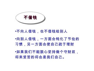 不借钱 不向人借钱，也不借钱给别人 向别人借钱，一方面会钝化了节俭的习惯，另一方面会使自己疏于理财 如果我们不能狠心坚持做个守财奴，将来受苦的将会是我们自己。 