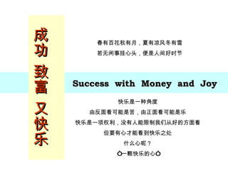 成功 致富 又快乐 Success  with  Money  and  Joy 春有百花秋有月，夏有凉风冬有雪 若无闲事挂心头，便是人间好时节 快乐是一种角度 由反面看可能是苦，由正面看可能是乐 快乐是一项权利，没有人能限制我们从好的方面看 但要有心才能看到快乐之处 什么心呢？ “ 一颗快乐的心” 