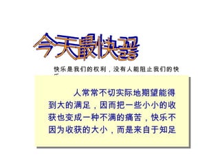 今天最快乐 快乐是我们的权利，没有人能阻止我们的快乐 人常常不切实际地期望能得到大的满足，因而把一些小小的收获也变成一种不满的痛苦，快乐不因为收获的大小，而是来自于知足 