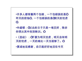 许多人都背着两个包袱，一个包袱装的是“昨天的烦恼”，一个包袱装的是“明天的忧虑”。 华盛顿：“过去的日子只是一堆灰烬，除非你想从其中找到教训。” 《圣经》：“不要为明天忧虑，明天自有明天的忧虑，一天的难处一天当就够了。” 真诚地说感谢，自己能好好地活在今天 
