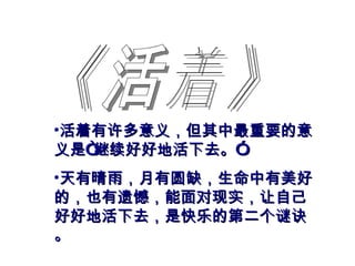 《活着》 活着有许多意义，但其中最重要的意义是“继续好好地活下去。” 天有晴雨，月有圆缺，生命中有美好的，也有遗憾，能面对现实，让自己好好地活下去，是快乐的第二个谜诀。 
