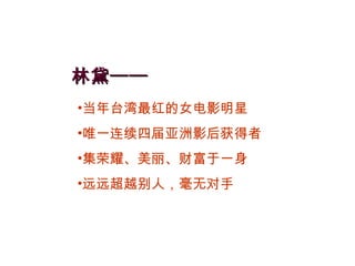 林黛—— 当年台湾最红的女电影明星 唯一连续四届亚洲影后获得者 集荣耀、美丽、财富于一身 远远超越别人，毫无对手 