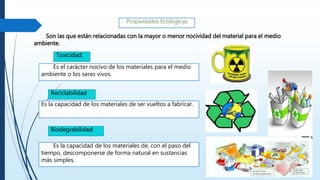 Son las que están relacionadas con la mayor o menor nocividad del material para el medio
ambiente.
Es el carácter nocivo de los materiales para el medio
ambiente o los seres vivos.
Toxicidad:
Es la capacidad de los materiales de ser vueltos a fabricar.
Reciclabilidad
Es la capacidad de los materiales de, con el paso del
tiempo, descomponerse de forma natural en sustancias
más simples.
Biodegrabilidad:
 
