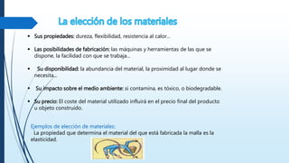  Sus propiedades: dureza, flexibilidad, resistencia al calor...
 Las posibilidades de fabricación: las máquinas y herramientas de las que se
dispone, la facilidad con que se trabaja...
 Su disponibilidad: la abundancia del material, la proximidad al lugar donde se
necesita...
 Su impacto sobre el medio ambiente: si contamina, es tóxico, o biodegradable.
 Su precio: El coste del material utilizado influirá en el precio final del producto
u objeto construido.
Ejemplos de elección de materiales:
La propiedad que determina el material del que está fabricada la malla es la
elasticidad.
 