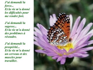 J’ai demandé la force... Et la vie m’a donné les difficultés pour me rendre fort. J’ai demandé la sagesse... Et la vie m’a donné des problèmes à résoudre. J’ai demandé la prospérité... Et la vie m’a donné un cerveau et des muscles pour travailler. 