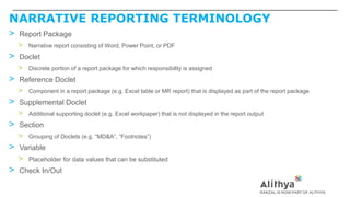NARRATIVE REPORTING TERMINOLOGY
> Report Package
> Narrative report consisting of Word, Power Point, or PDF
> Doclet
> Discrete portion of a report package for which responsibility is assigned
> Reference Doclet
> Component in a report package (e.g. Excel table or MR report) that is displayed as part of the report package
> Supplemental Doclet
> Additional supporting doclet (e.g. Excel workpaper) that is not displayed in the report output
> Section
> Grouping of Doclets (e.g. “MD&A”, “Footnotes”)
> Variable
> Placeholder for data values that can be substituted
> Check In/Out
 