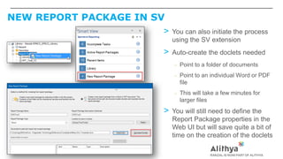 NEW REPORT PACKAGE IN SV
> You can also initiate the process
using the SV extension
> Auto-create the doclets needed
– Point to a folder of documents
– Point to an individual Word or PDF
file
– This will take a few minutes for
larger files
> You will still need to define the
Report Package properties in the
Web UI but will save quite a bit of
time on the creation of the doclets
 