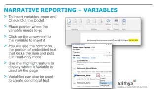 NARRATIVE REPORTING – VARIABLES
> To insert variables, open and
Check Out the Doclet
> Place pointer where the
variable needs to go
> Click on the arrow next to
the variable to insert it
> You will see the control on
the portion of embedded text
that locks the item and puts
it in read-only mode
> Use the Highlight feature to
display where a Variable is
used on the page
> Variables can also be used
to create conditional text
 